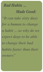 Bad Habits ...
              Made Good:
“It can take sixty days for a human to change a habit ... so why do we expect dogs to be able to change their bad habits faster than their owners”