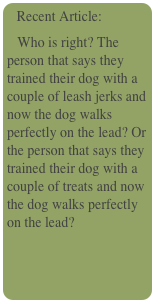  Recent Article:
   Who is right? The person that says they trained their dog with a couple of leash jerks and now the dog walks perfectly on the lead? Or the person that says they trained their dog with a couple of treats and now the dog walks perfectly on the lead? 